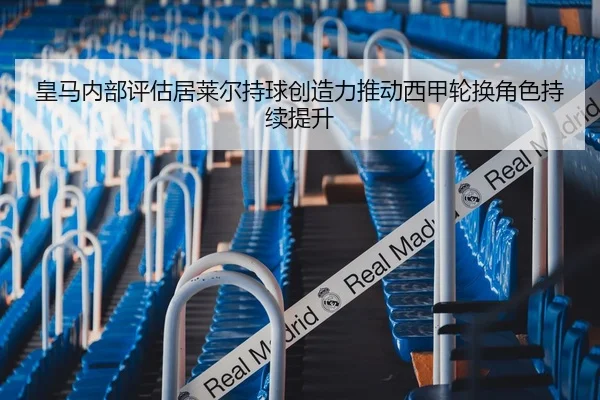 皇马内部评估居莱尔持球创造力推动西甲轮换角色持续提升