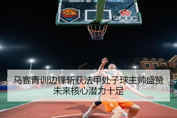 马赛青训边锋斩获法甲处子球主帅盛赞未来核心潜力十足