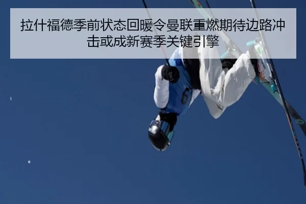 拉什福德季前状态回暖令曼联重燃期待边路冲击或成新赛季关键引擎